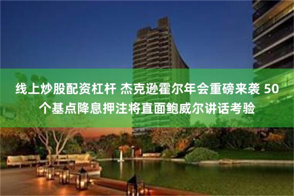 线上炒股配资杠杆 杰克逊霍尔年会重磅来袭 50个基点降息押注将直面鲍威尔讲话考验