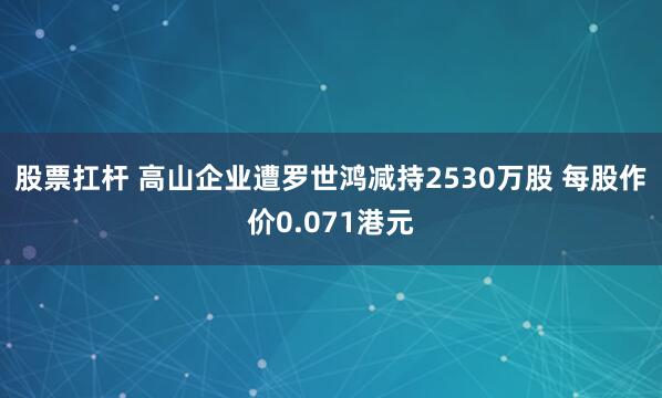 股票扛杆 高山企业遭罗世鸿减持2530万股 每股作价0.071港元