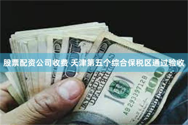 股票配资公司收费 天津第五个综合保税区通过验收