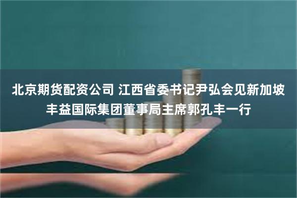 北京期货配资公司 江西省委书记尹弘会见新加坡丰益国际集团董事局主席郭孔丰一行