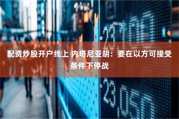 配资炒股开户线上 内塔尼亚胡：要在以方可接受条件下停战