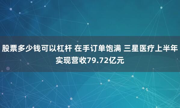 股票多少钱可以杠杆 在手订单饱满 三星医疗上半年实现营收79.72亿元