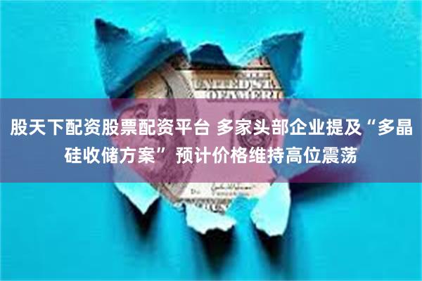 股天下配资股票配资平台 多家头部企业提及“多晶硅收储方案” 预计价格维持高位震荡