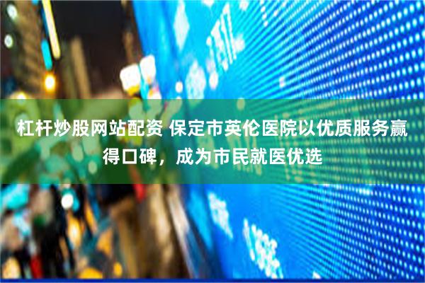 杠杆炒股网站配资 保定市英伦医院以优质服务赢得口碑，成为市民就医优选