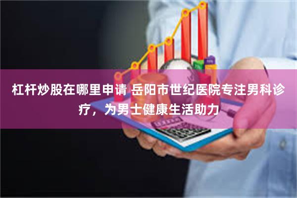 杠杆炒股在哪里申请 岳阳市世纪医院专注男科诊疗，为男士健康生活助力